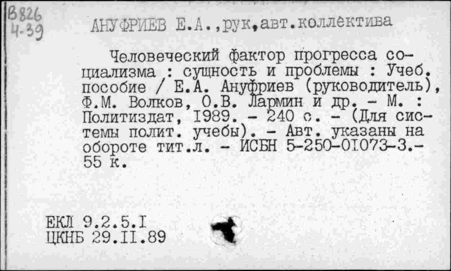 ﻿АНУФРИЕВ Е.А.,рук,авт.коллектива
Человеческий фактор прогресса социализма : сущность и проблемы : Учеб, пособие / Е.А. Ануфриев (руководитель) Ф.М. Волков, О.В. Лармин и др. - М. : Политиздат, 1989. - 240 о. - (Для системы полит, учебы). - Авт. указаны на обороте тит.л. - ИСБН 5-250-01073-3.-55 к.
ЕКП 9.2.5.1 ЦКНБ 29.11.89
ч